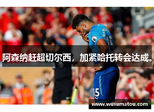 阿森纳赶超切尔西，加紧哈托转会达成。